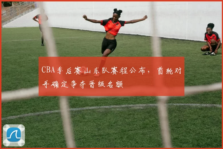 CBA季后赛山东队赛程公布,首轮对手确定争夺晋级名额